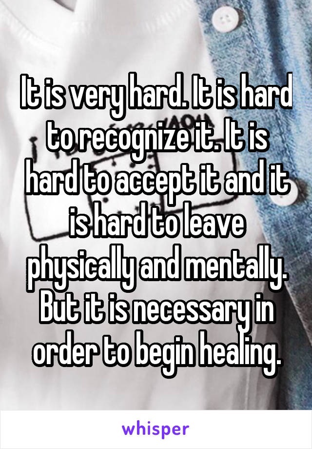 It is very hard. It is hard to recognize it. It is hard to accept it and it is hard to leave physically and mentally.
But it is necessary in order to begin healing.