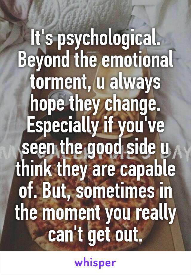 It's psychological. Beyond the emotional torment, u always hope they change. Especially if you've seen the good side u think they are capable of. But, sometimes in the moment you really can't get out.