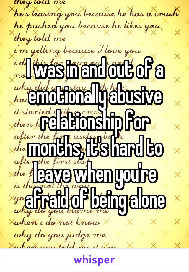 I was in and out of a emotionally abusive relationship for months, it's hard to leave when you're afraid of being alone