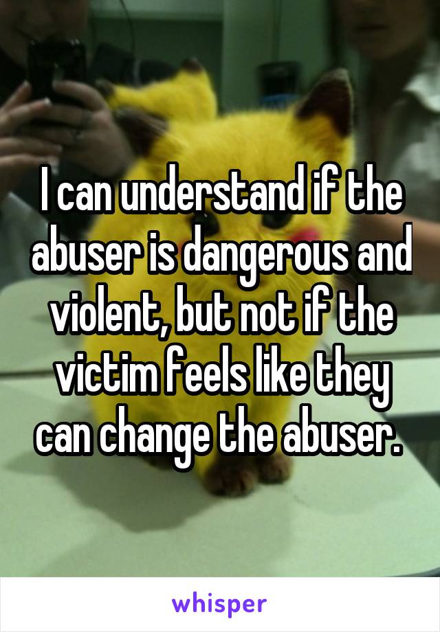 I can understand if the abuser is dangerous and violent, but not if the victim feels like they can change the abuser. 