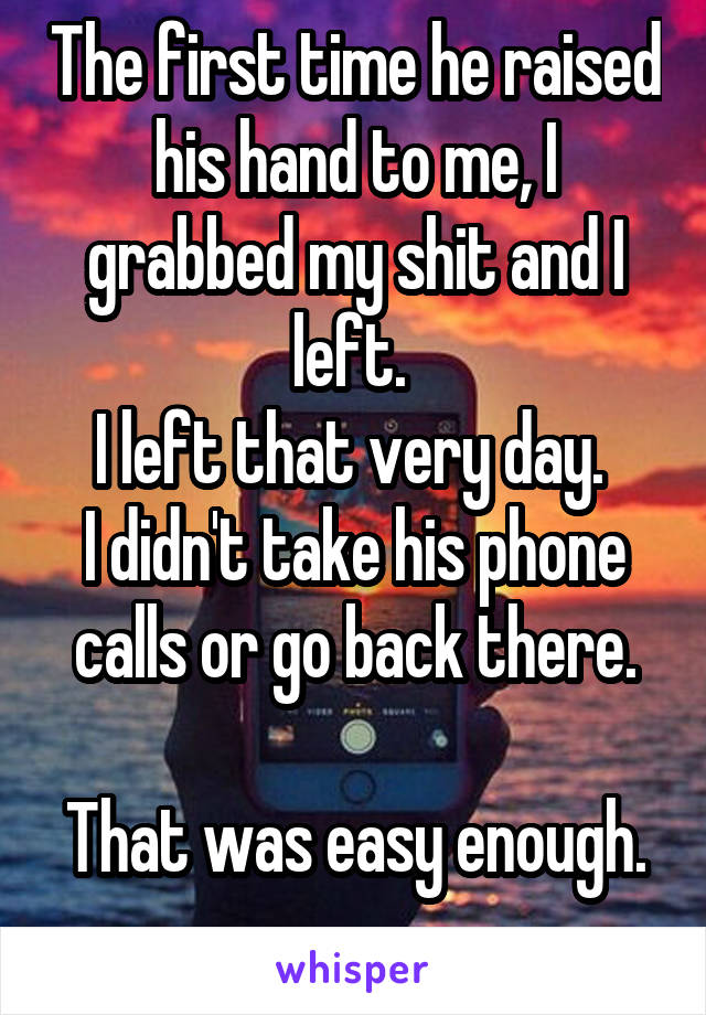 The first time he raised his hand to me, I grabbed my shit and I left. 
I left that very day. 
I didn't take his phone calls or go back there.

That was easy enough. 