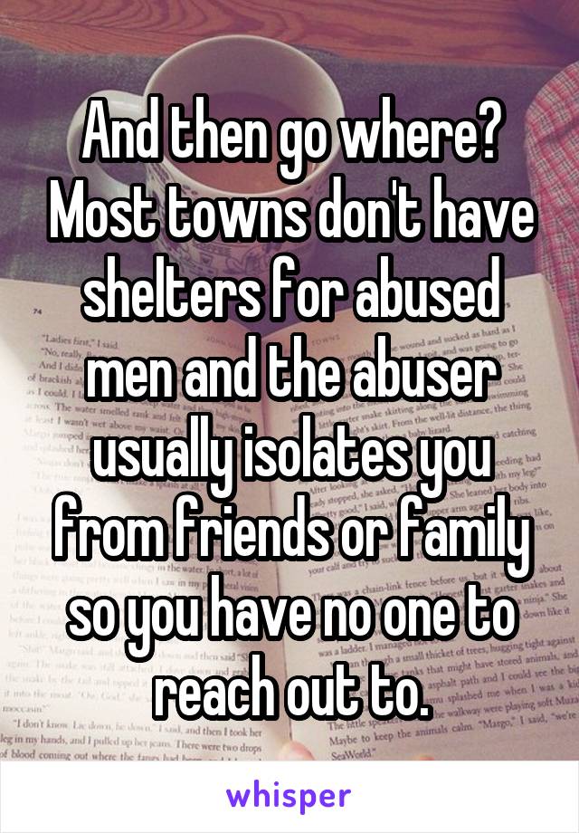 And then go where? Most towns don't have shelters for abused men and the abuser usually isolates you from friends or family so you have no one to reach out to.