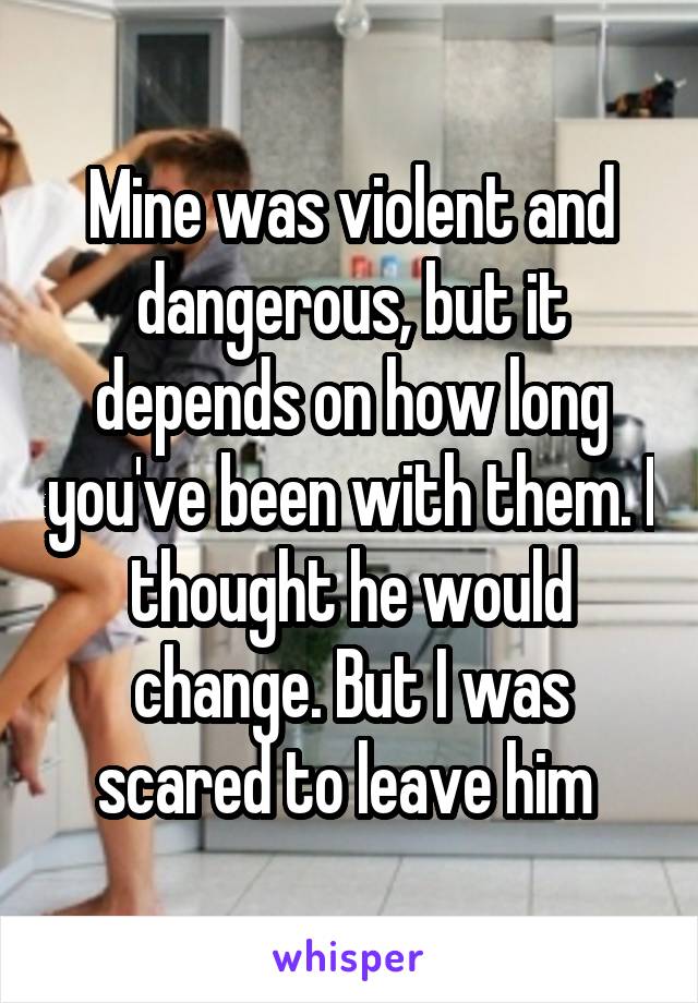 Mine was violent and dangerous, but it depends on how long you've been with them. I thought he would change. But I was scared to leave him 