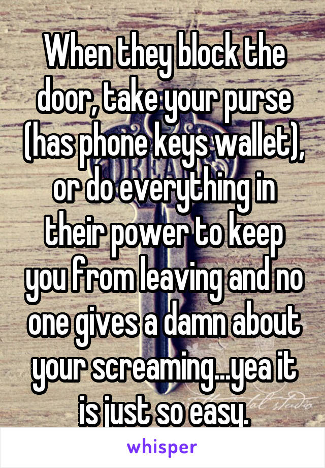 When they block the door, take your purse (has phone keys wallet), or do everything in their power to keep you from leaving and no one gives a damn about your screaming...yea it is just so easy.