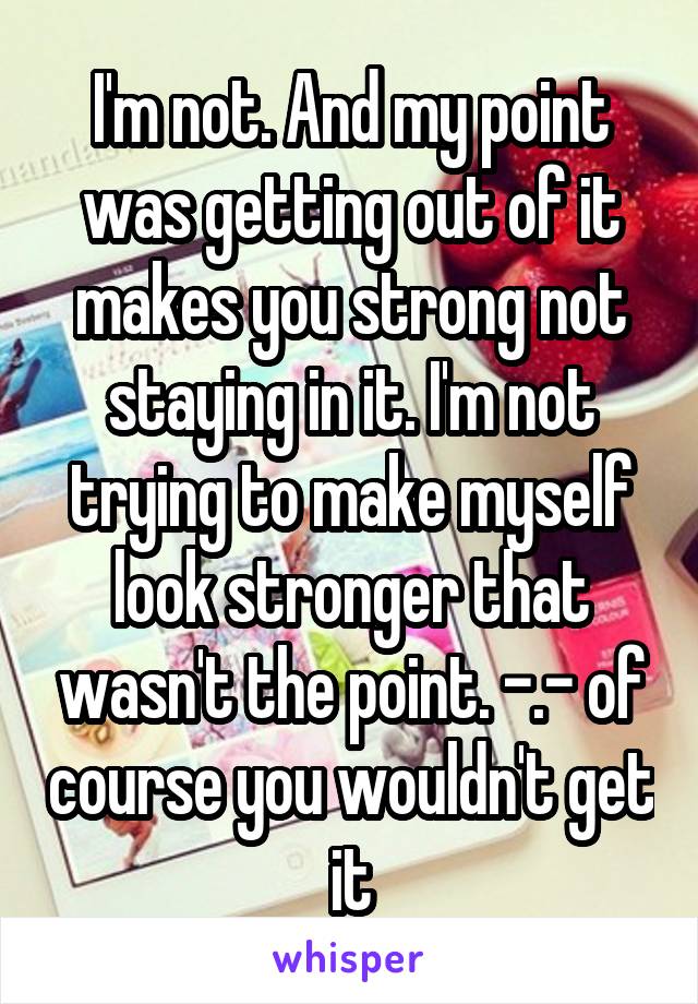 I'm not. And my point was getting out of it makes you strong not staying in it. I'm not trying to make myself look stronger that wasn't the point. -.- of course you wouldn't get it