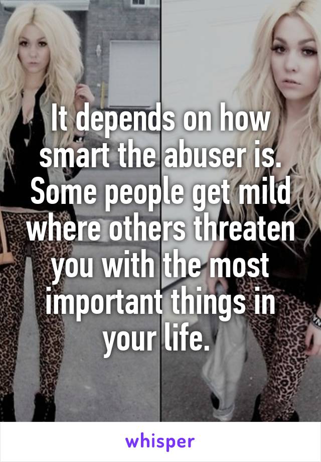 It depends on how smart the abuser is. Some people get mild where others threaten you with the most important things in your life. 