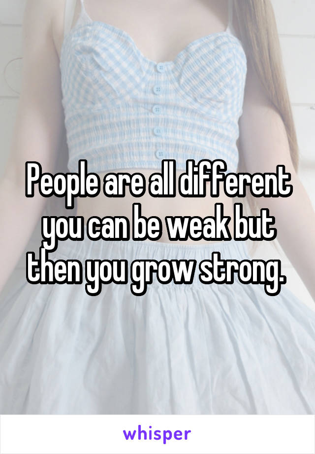 People are all different you can be weak but then you grow strong. 