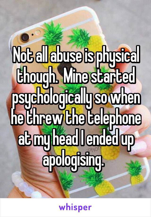 Not all abuse is physical though.  Mine started psychologically so when he threw the telephone at my head I ended up apologising.  