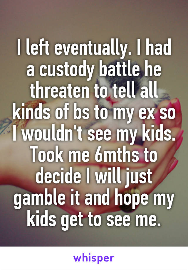 I left eventually. I had a custody battle he threaten to tell all kinds of bs to my ex so I wouldn't see my kids. Took me 6mths to decide I will just gamble it and hope my kids get to see me.