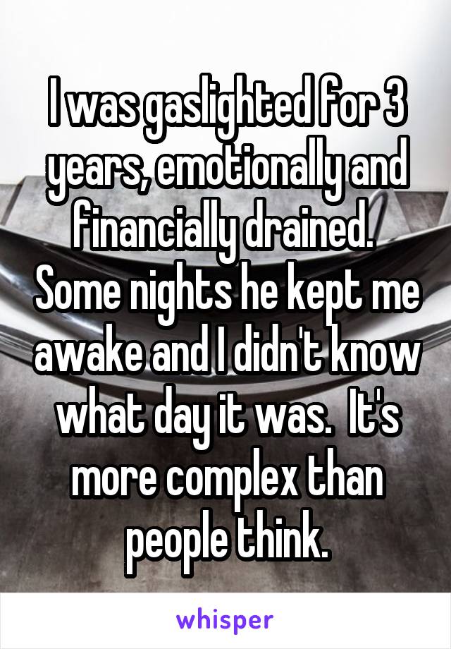 I was gaslighted for 3 years, emotionally and financially drained.  Some nights he kept me awake and I didn't know what day it was.  It's more complex than people think.