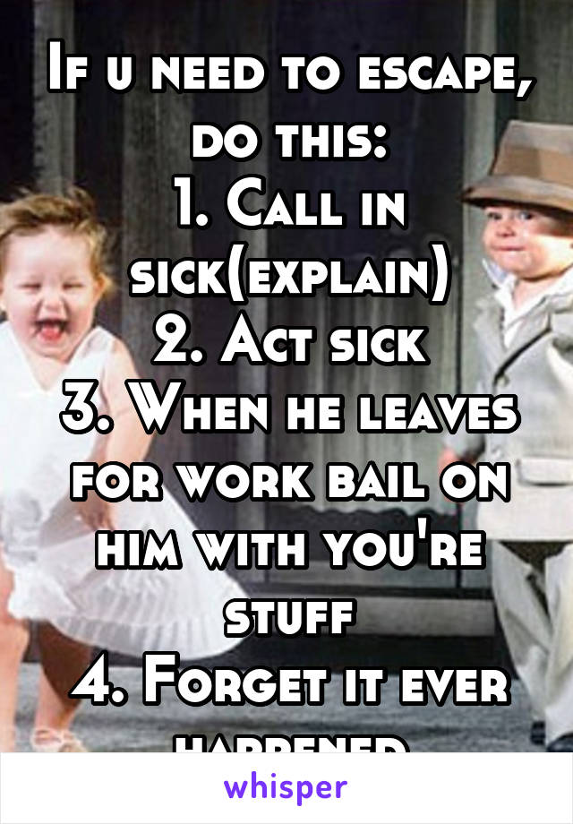 If u need to escape, do this:
1. Call in sick(explain)
2. Act sick
3. When he leaves for work bail on him with you're stuff
4. Forget it ever happened