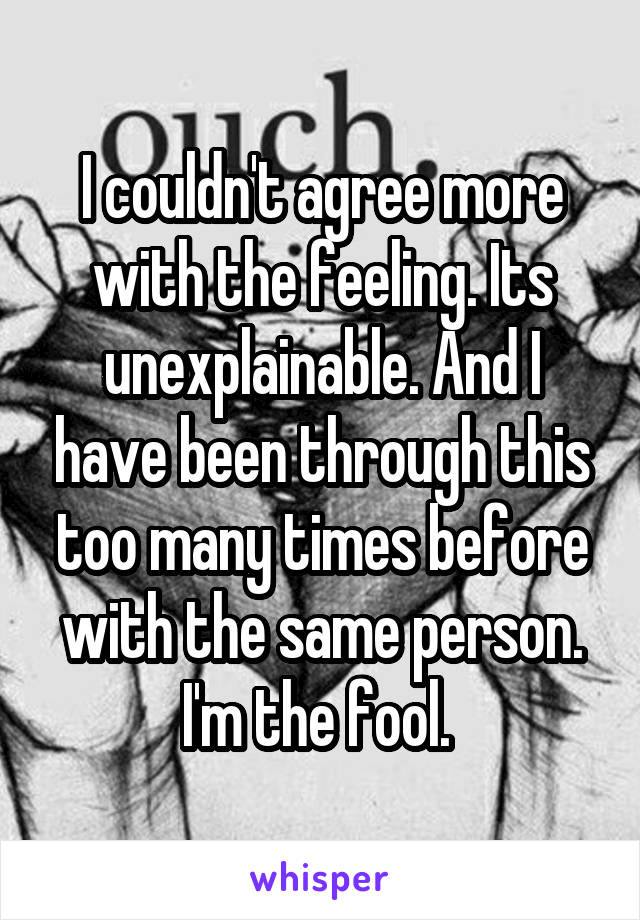 I couldn't agree more with the feeling. Its unexplainable. And I have been through this too many times before with the same person. I'm the fool. 