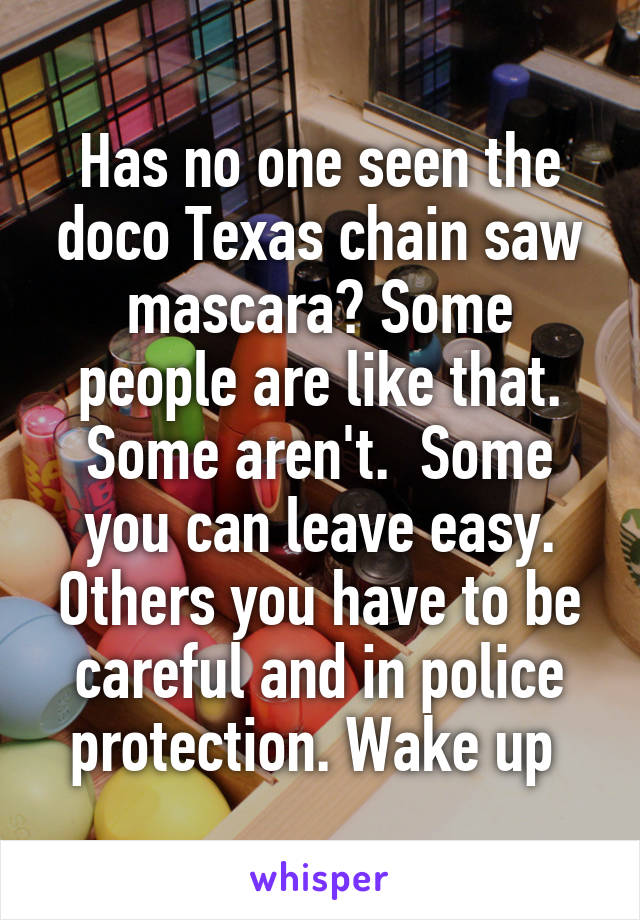 Has no one seen the doco Texas chain saw mascara? Some people are like that. Some aren't.  Some you can leave easy. Others you have to be careful and in police protection. Wake up 