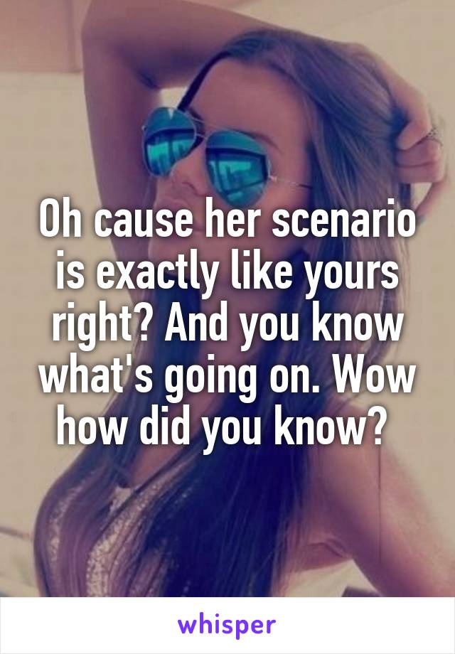 Oh cause her scenario is exactly like yours right? And you know what's going on. Wow how did you know? 