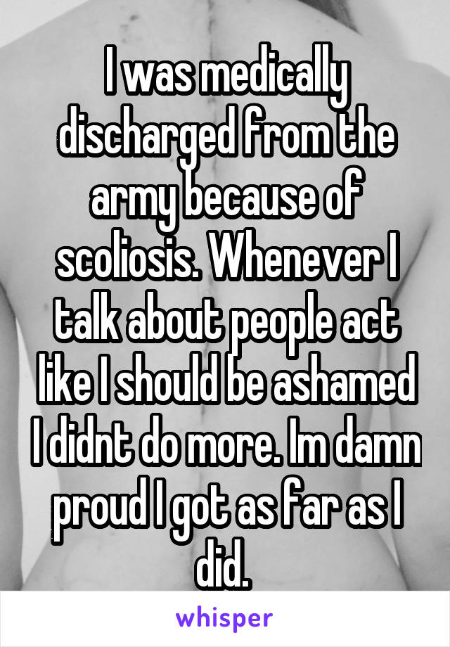 I was medically discharged from the army because of scoliosis. Whenever I talk about people act like I should be ashamed I didnt do more. Im damn proud I got as far as I did. 