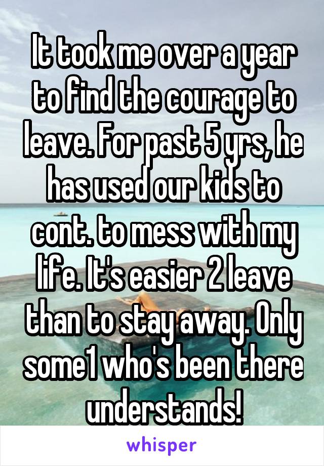 It took me over a year to find the courage to leave. For past 5 yrs, he has used our kids to cont. to mess with my life. It's easier 2 leave than to stay away. Only some1 who's been there understands!