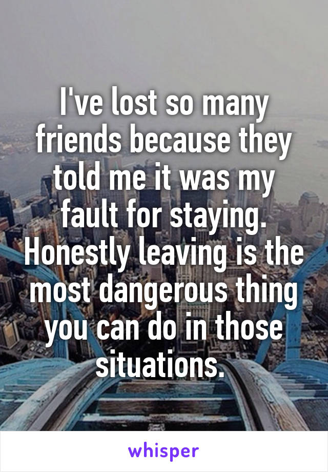 I've lost so many friends because they told me it was my fault for staying. Honestly leaving is the most dangerous thing you can do in those situations. 