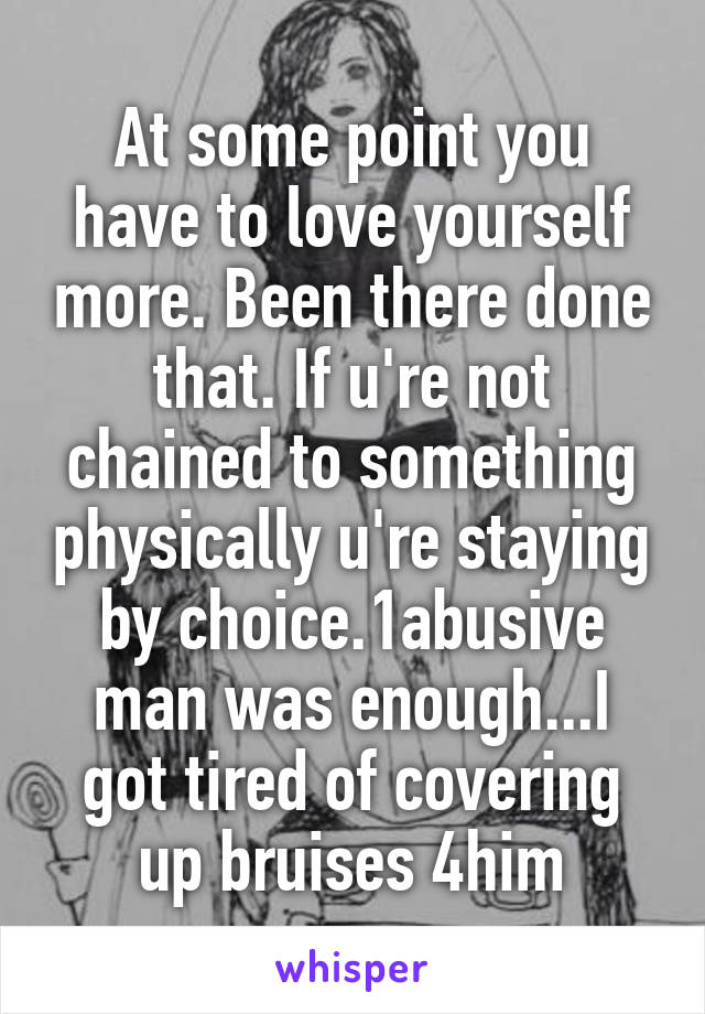 At some point you have to love yourself more. Been there done that. If u're not chained to something physically u're staying by choice.1abusive man was enough...I got tired of covering up bruises 4him