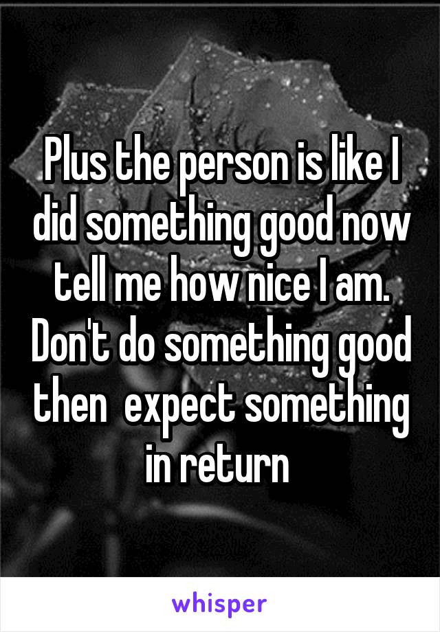 Plus the person is like I did something good now tell me how nice I am. Don't do something good then  expect something in return 