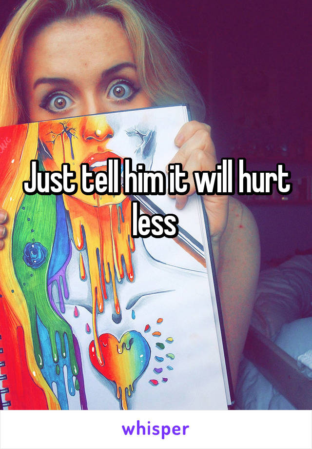 Just tell him it will hurt less 
