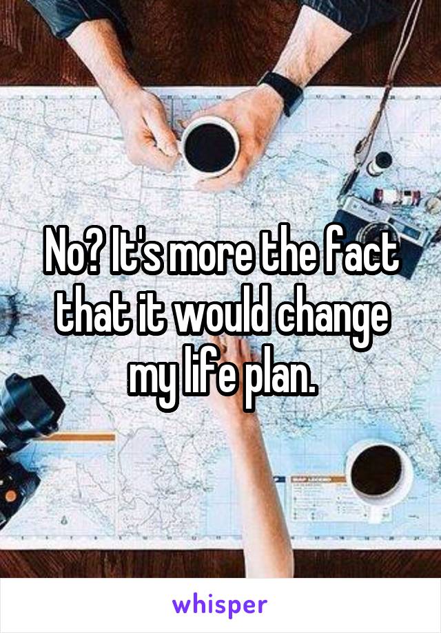 No? It's more the fact that it would change my life plan.