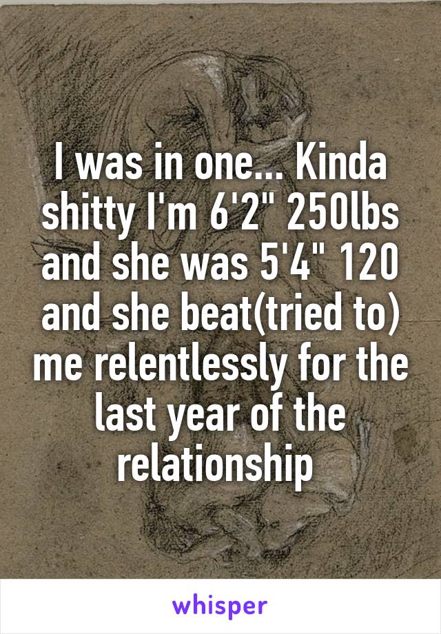 I was in one... Kinda shitty I'm 6'2" 250lbs and she was 5'4" 120 and she beat(tried to) me relentlessly for the last year of the relationship 