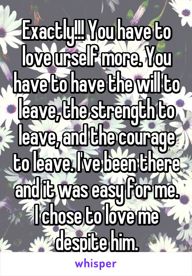 Exactly!!! You have to love urself more. You have to have the will to leave, the strength to leave, and the courage to leave. I've been there and it was easy for me. I chose to love me despite him.