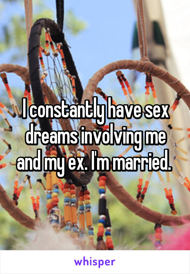 I constantly have sex dreams involving me and my ex. I'm married. 