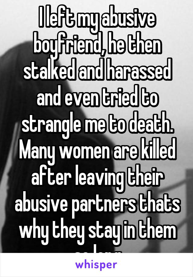 I left my abusive boyfriend, he then stalked and harassed and even tried to strangle me to death. Many women are killed after leaving their abusive partners thats why they stay in them so long