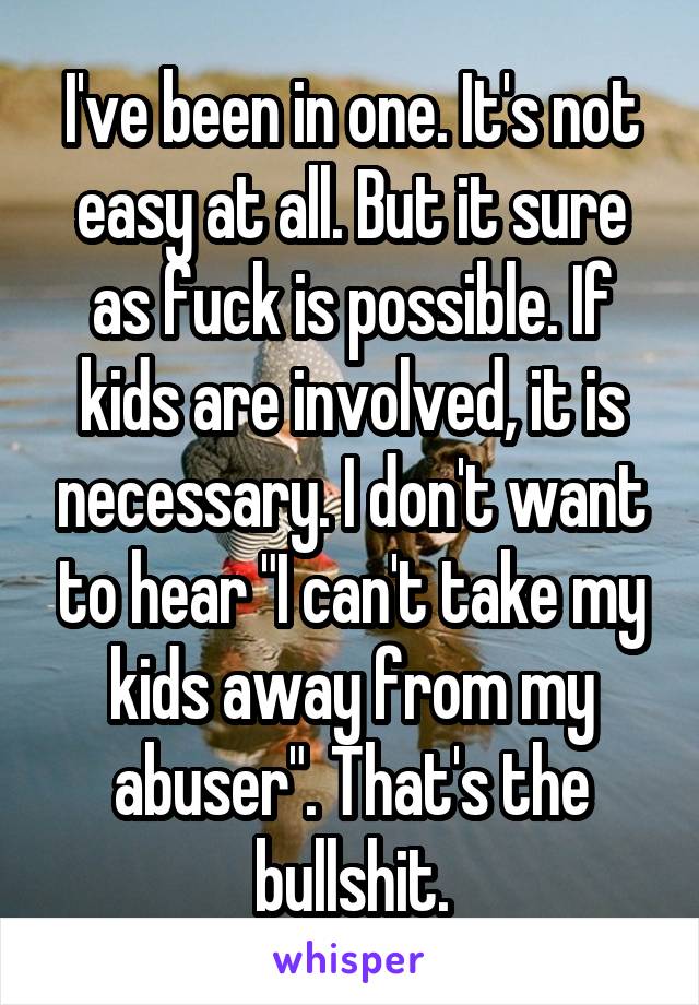 I've been in one. It's not easy at all. But it sure as fuck is possible. If kids are involved, it is necessary. I don't want to hear "I can't take my kids away from my abuser". That's the bullshit.