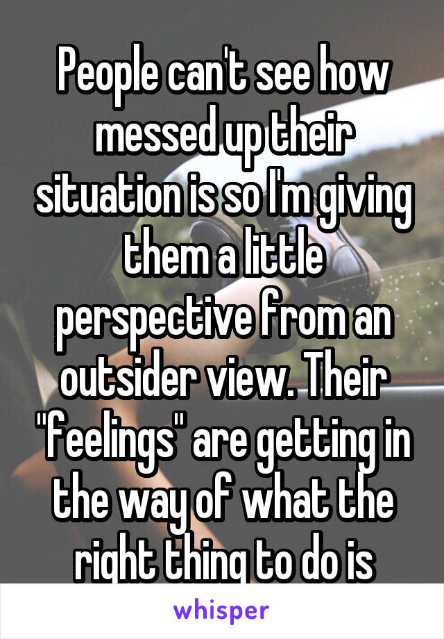 People can't see how messed up their situation is so I'm giving them a little perspective from an outsider view. Their "feelings" are getting in the way of what the right thing to do is