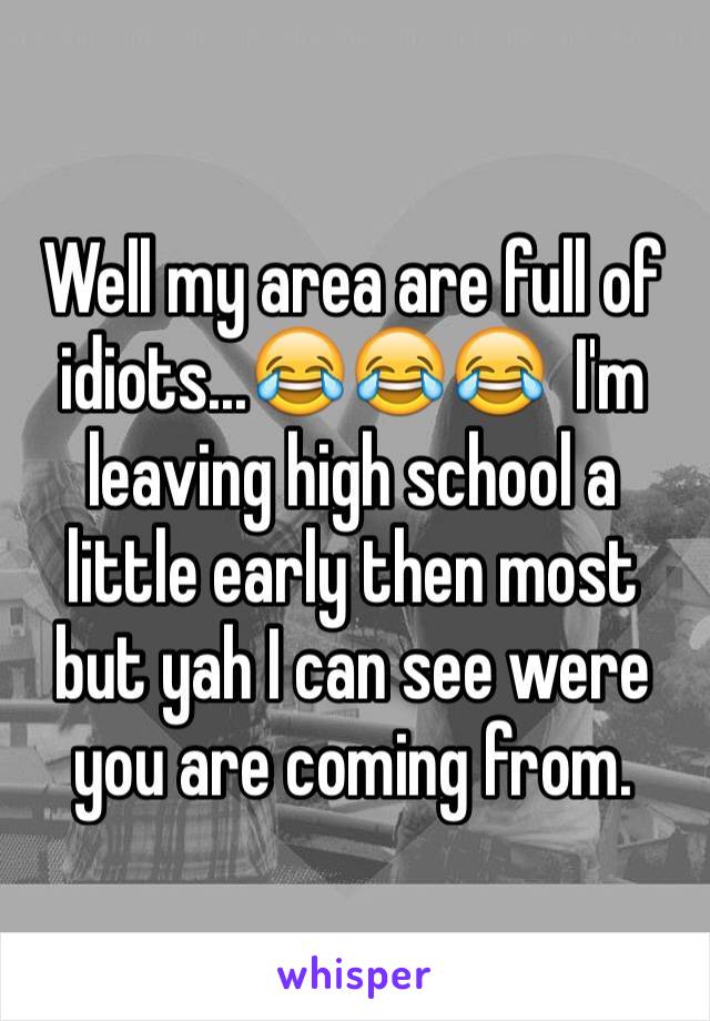 Well my area are full of idiots...😂😂😂  I'm leaving high school a little early then most but yah I can see were you are coming from.