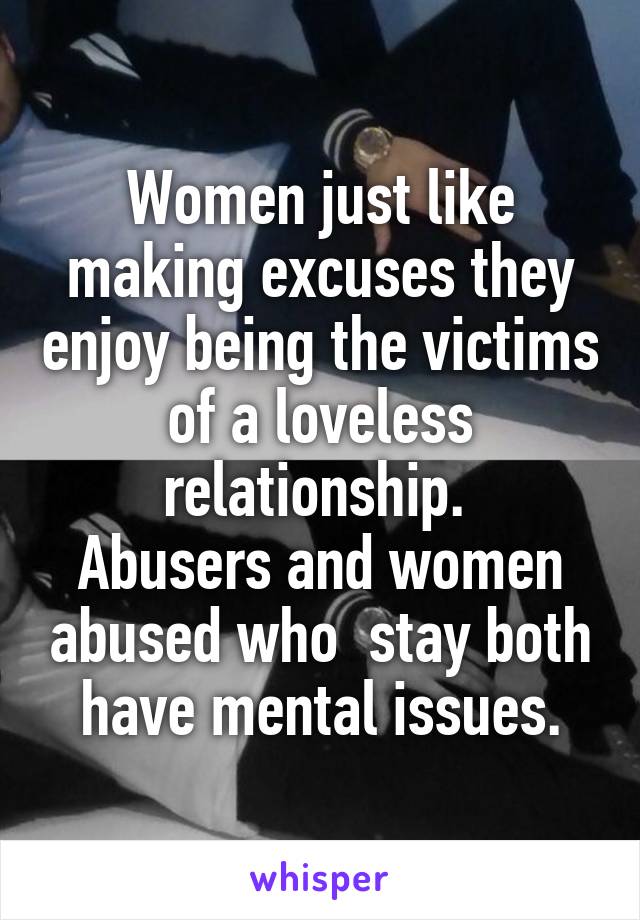 Women just like making excuses they enjoy being the victims of a loveless relationship. 
Abusers and women abused who  stay both have mental issues.