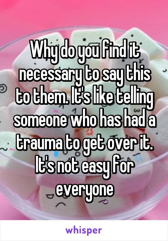 Why do you find it necessary to say this to them. It's like telling someone who has had a trauma to get over it. It's not easy for everyone