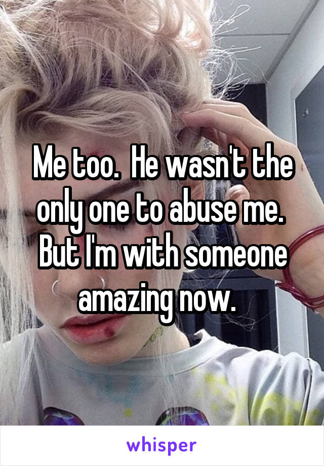 Me too.  He wasn't the only one to abuse me.  But I'm with someone amazing now.  