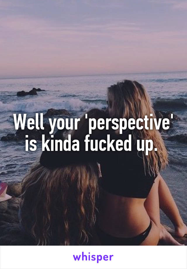 Well your 'perspective' is kinda fucked up. 