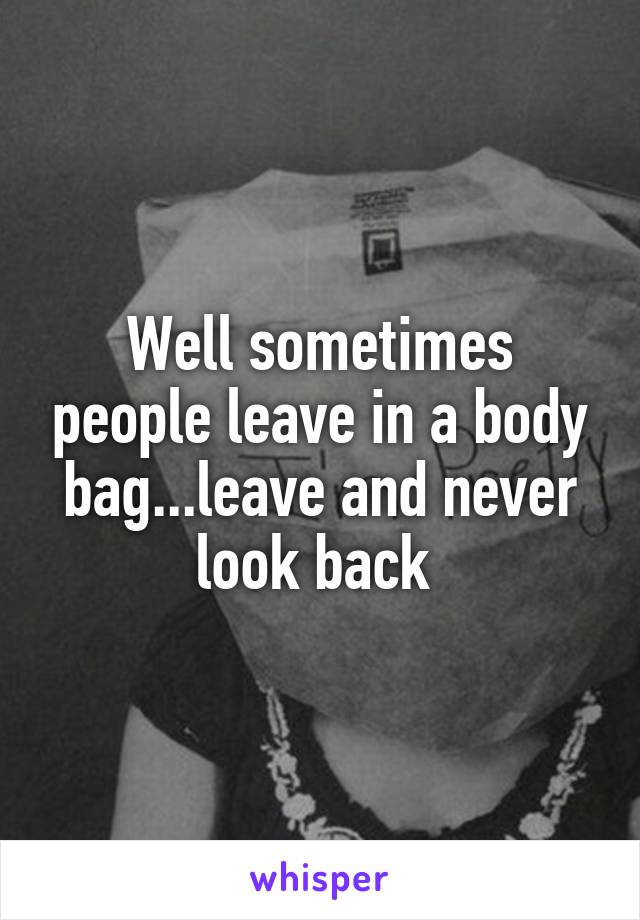 Well sometimes people leave in a body bag...leave and never look back 