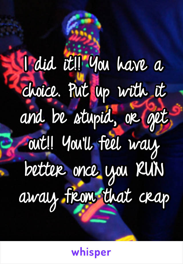 I did it!! You have a choice. Put up with it and be stupid, or get out!! You'll feel way better once you RUN away from that crap