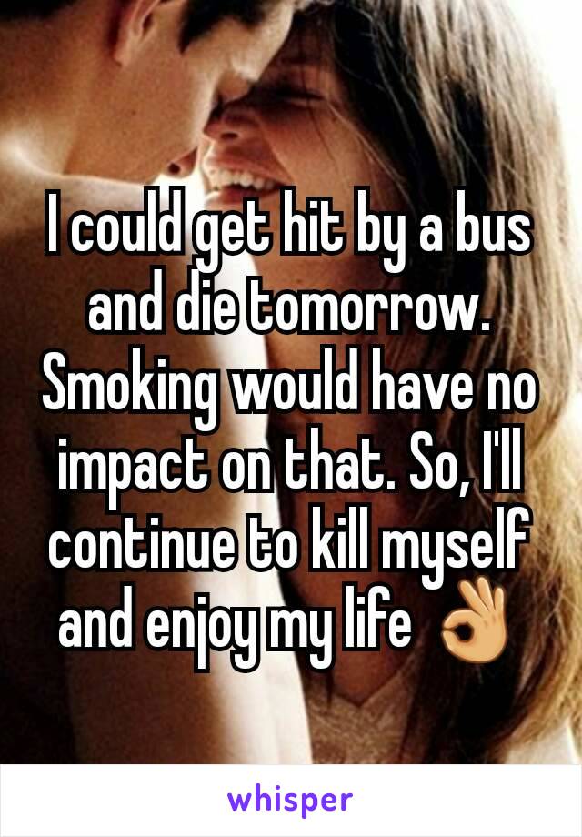 I could get hit by a bus and die tomorrow. Smoking would have no impact on that. So, I'll continue to kill myself and enjoy my life 👌