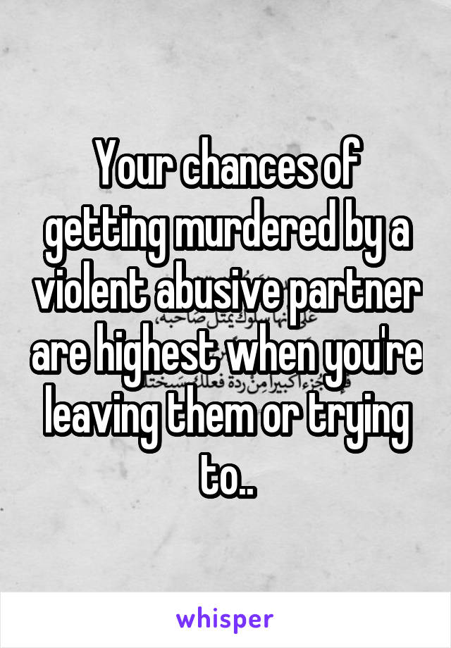 Your chances of getting murdered by a violent abusive partner are highest when you're leaving them or trying to..