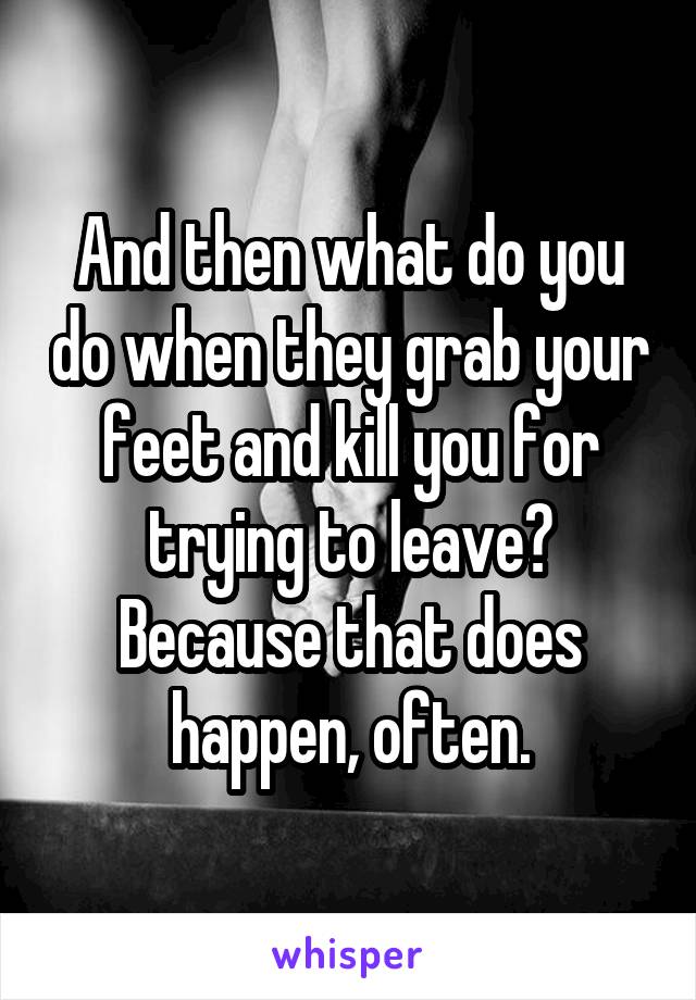 And then what do you do when they grab your feet and kill you for trying to leave? Because that does happen, often.