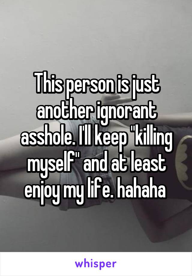 This person is just another ignorant asshole. I'll keep "killing myself" and at least enjoy my life. hahaha 