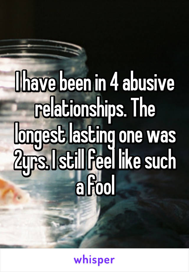 I have been in 4 abusive relationships. The longest lasting one was 2yrs. I still feel like such a fool