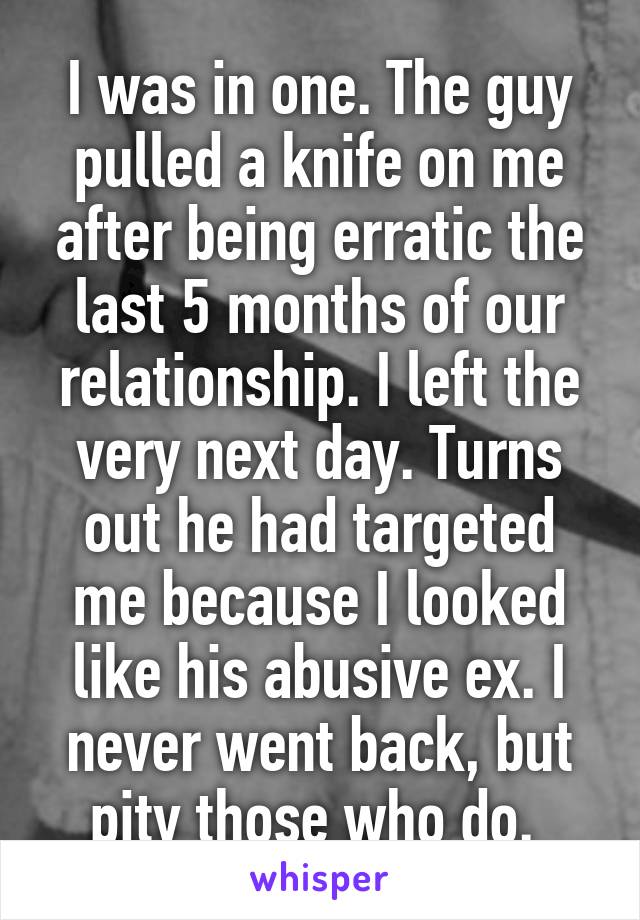 I was in one. The guy pulled a knife on me after being erratic the last 5 months of our relationship. I left the very next day. Turns out he had targeted me because I looked like his abusive ex. I never went back, but pity those who do. 