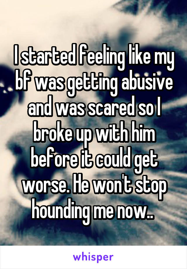 I started feeling like my bf was getting abusive and was scared so I broke up with him before it could get worse. He won't stop hounding me now.. 