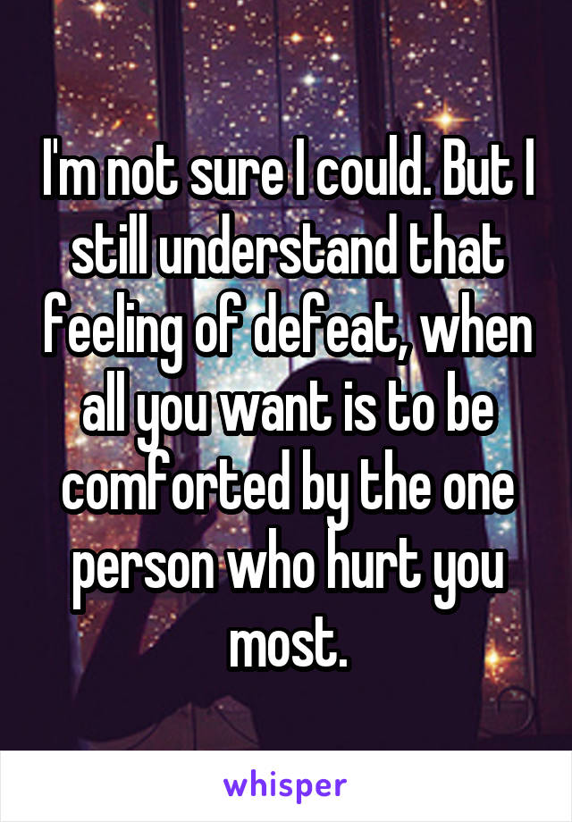 I'm not sure I could. But I still understand that feeling of defeat, when all you want is to be comforted by the one person who hurt you most.