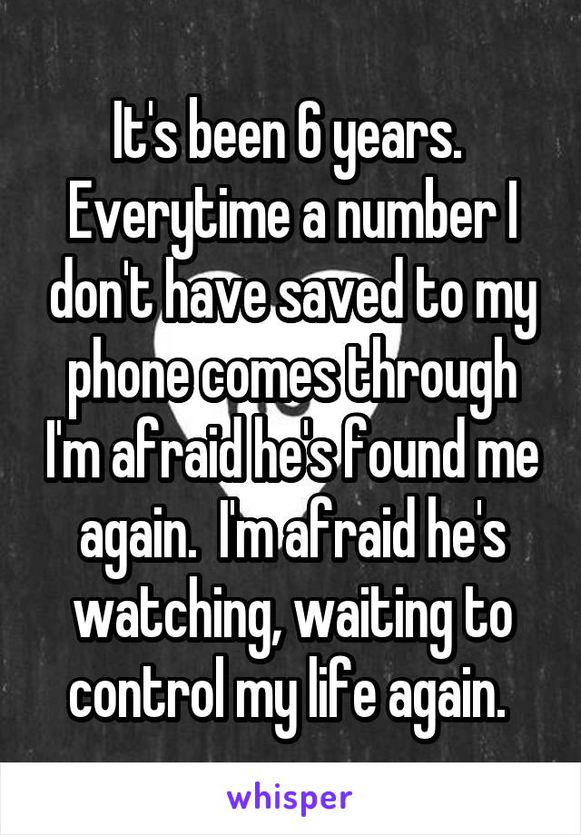 It's been 6 years.  Everytime a number I don't have saved to my phone comes through I'm afraid he's found me again.  I'm afraid he's watching, waiting to control my life again. 