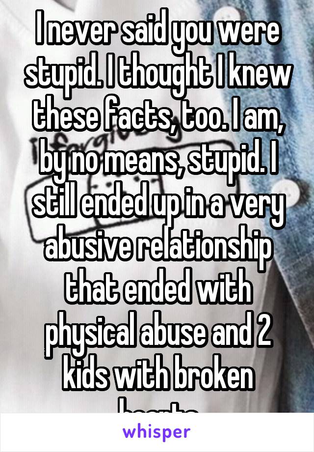 I never said you were stupid. I thought I knew these facts, too. I am, by no means, stupid. I still ended up in a very abusive relationship that ended with physical abuse and 2 kids with broken hearts