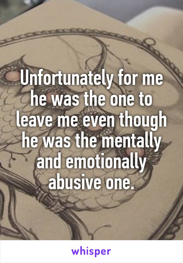 Unfortunately for me he was the one to leave me even though he was the mentally and emotionally abusive one.