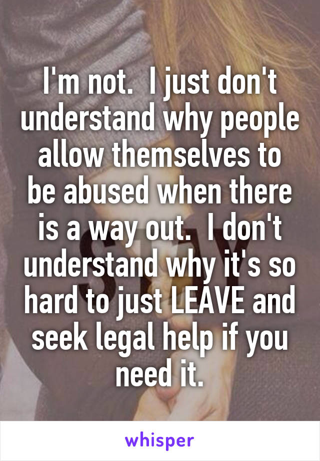 I'm not.  I just don't understand why people allow themselves to be abused when there is a way out.  I don't understand why it's so hard to just LEAVE and seek legal help if you need it.